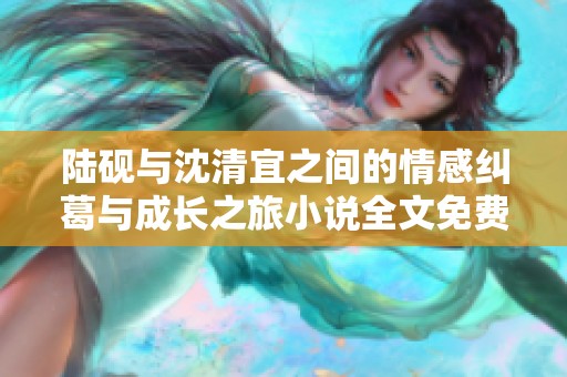 陆砚与沈清宜之间的情感纠葛与成长之旅小说全文免费分享