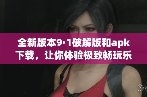 全新版本9·1破解版和apk下载，让你体验极致畅玩乐趣