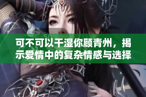 可不可以干湿你顾青州，揭示爱情中的复杂情感与选择困扰