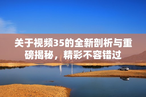 关于视频35的全新剖析与重磅揭秘，精彩不容错过