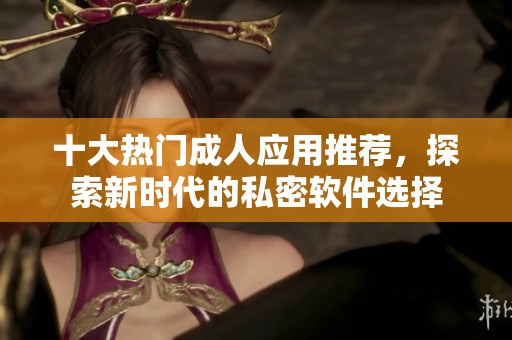 十大热门成人应用推荐，探索新时代的私密软件选择