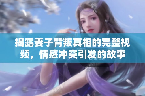 揭露妻子背叛真相的完整视频，情感冲突引发的故事