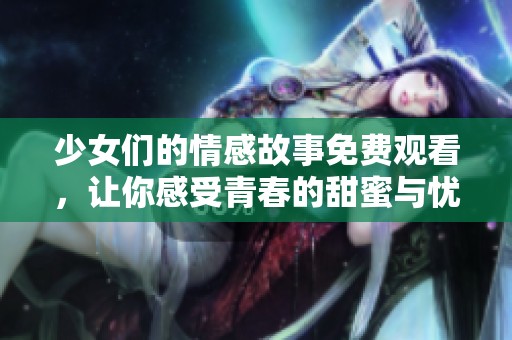 少女们的情感故事免费观看，让你感受青春的甜蜜与忧伤