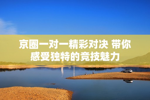 京圈一对一精彩对决 带你感受独特的竞技魅力