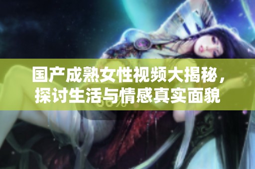 国产成熟女性视频大揭秘，探讨生活与情感真实面貌