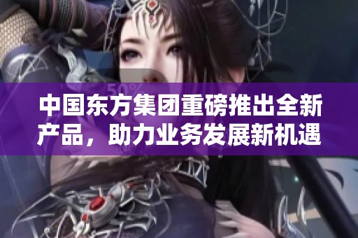 中国东方集团重磅推出全新产品，助力业务发展新机遇