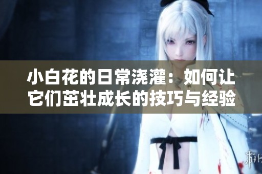 小白花的日常浇灌：如何让它们茁壮成长的技巧与经验分享