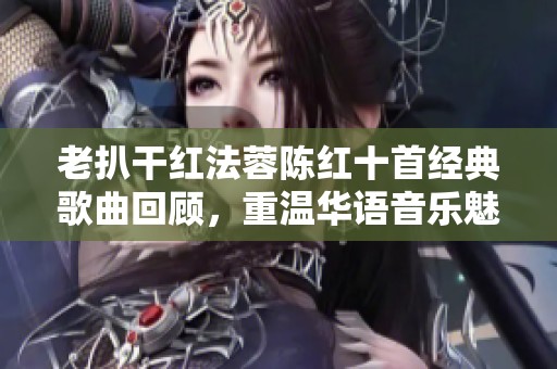 老扒干红法蓉陈红十首经典歌曲回顾，重温华语音乐魅力