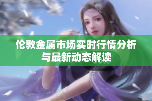 伦敦金属市场实时行情分析与最新动态解读