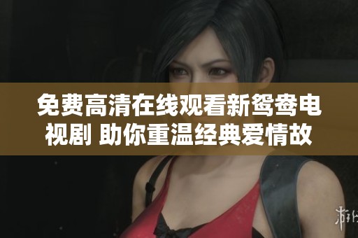 免费高清在线观看新鸳鸯电视剧 助你重温经典爱情故事