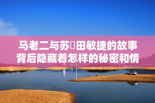 马老二与苏玥田敏捷的故事背后隐藏着怎样的秘密和情感纠葛