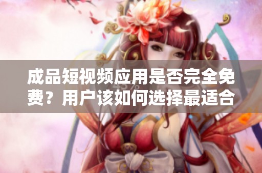 成品短视频应用是否完全免费？用户该如何选择最适合的版本