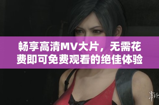 畅享高清MV大片，无需花费即可免费观看的绝佳体验