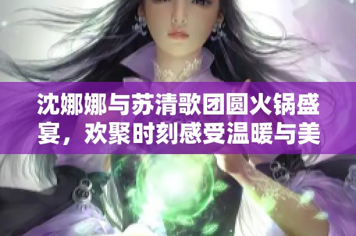 沈娜娜与苏清歌团圆火锅盛宴，欢聚时刻感受温暖与美味