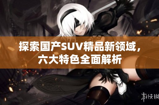探索国产SUV精品新领域，六大特色全面解析
