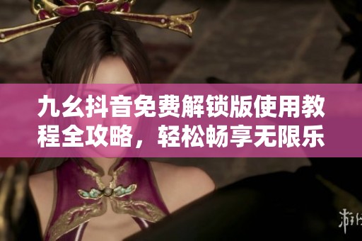 九幺抖音免费解锁版使用教程全攻略，轻松畅享无限乐趣