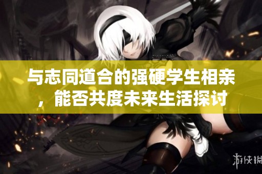与志同道合的强硬学生相亲，能否共度未来生活探讨