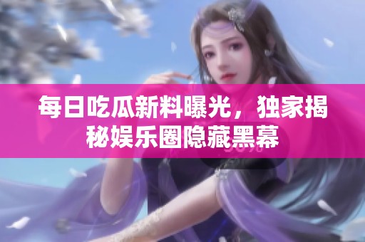 每日吃瓜新料曝光，独家揭秘娱乐圈隐藏黑幕