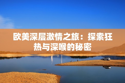 欧美深层激情之旅：探索狂热与深喉的秘密