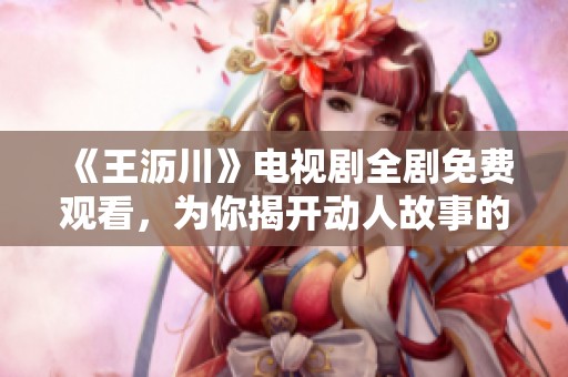 《王沥川》电视剧全剧免费观看，为你揭开动人故事的魅力