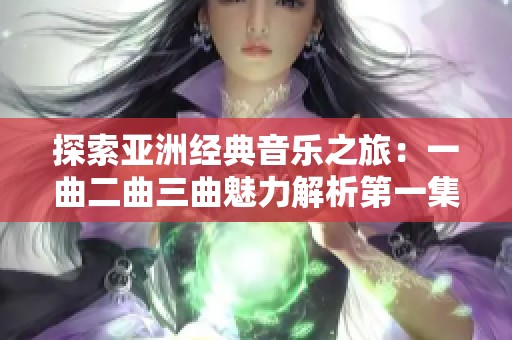 探索亚洲经典音乐之旅：一曲二曲三曲魅力解析第一集