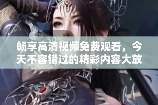 畅享高清视频免费观看，今天不容错过的精彩内容大放送
