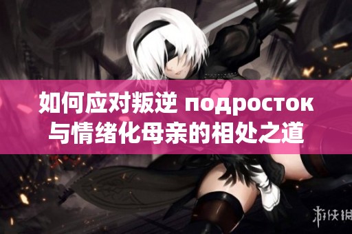 如何应对叛逆 подросток与情绪化母亲的相处之道