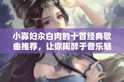小寡妇汆白肉的十首经典歌曲推荐，让你陶醉于音乐魅力之中