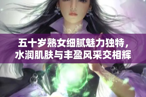 五十岁熟女细腻魅力独特，水润肌肤与丰盈风采交相辉映