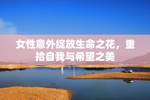 女性意外绽放生命之花，重拾自我与希望之美