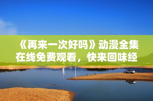 《再来一次好吗》动漫全集在线免费观看，快来回味经典吧！
