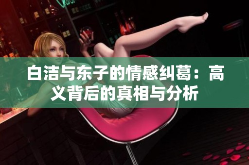 白洁与东子的情感纠葛：高义背后的真相与分析