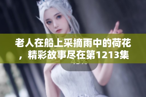 老人在船上采摘雨中的荷花，精彩故事尽在第1213集