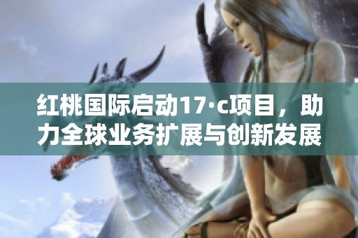 红桃国际启动17·c项目，助力全球业务扩展与创新发展