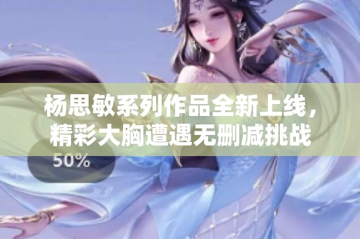 杨思敏系列作品全新上线，精彩大胸遭遇无删减挑战