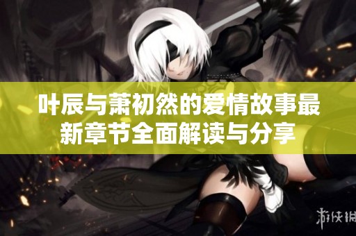 叶辰与萧初然的爱情故事最新章节全面解读与分享