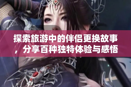 探索旅游中的伴侣更换故事，分享百种独特体验与感悟