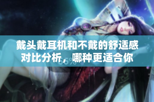 戴头戴耳机和不戴的舒适感对比分析，哪种更适合你