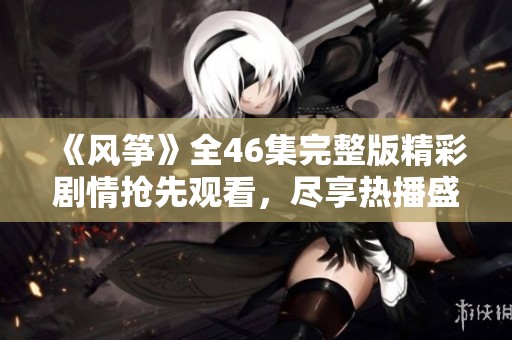 《风筝》全46集完整版精彩剧情抢先观看，尽享热播盛宴