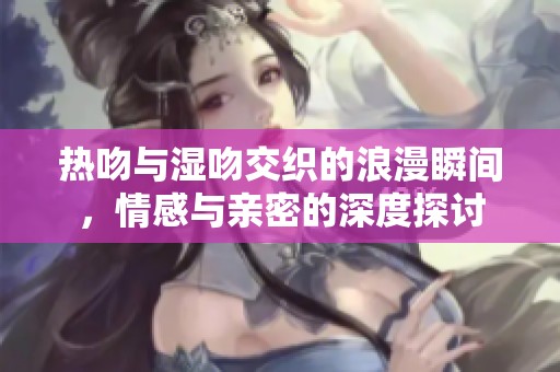 热吻与湿吻交织的浪漫瞬间，情感与亲密的深度探讨
