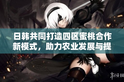 日韩共同打造四区蜜桃合作新模式，助力农业发展与提升品质