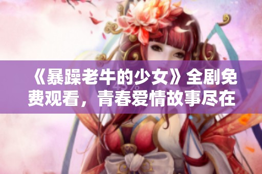 《暴躁老牛的少女》全剧免费观看，青春爱情故事尽在其中