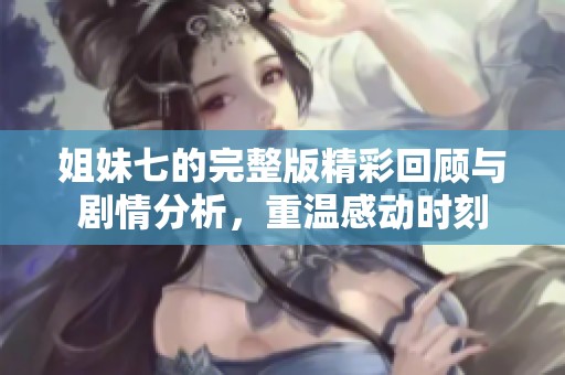 姐妹七的完整版精彩回顾与剧情分析，重温感动时刻