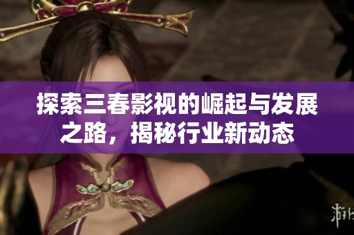 探索三春影视的崛起与发展之路，揭秘行业新动态