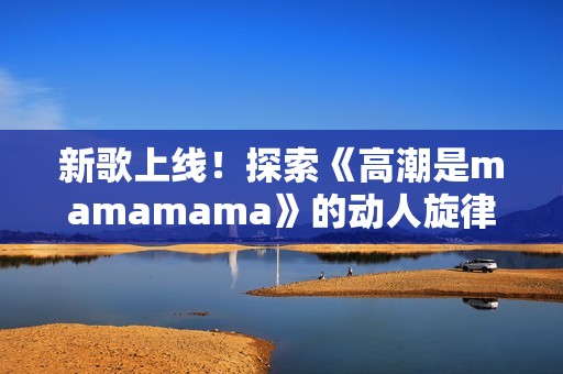新歌上线！探索《高潮是mamamama》的动人旋律与深意