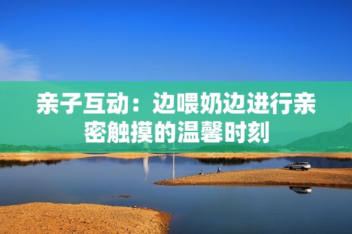 亲子互动：边喂奶边进行亲密触摸的温馨时刻
