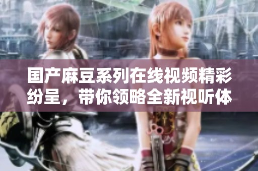 国产麻豆系列在线视频精彩纷呈，带你领略全新视听体验