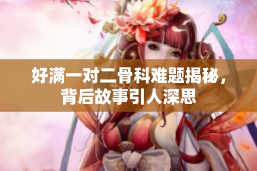 好满一对二骨科难题揭秘，背后故事引人深思