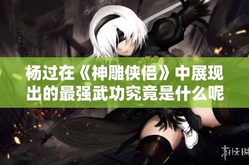 杨过在《神雕侠侣》中展现出的最强武功究竟是什么呢