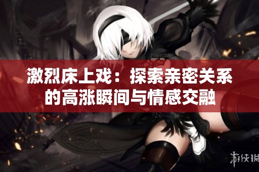 激烈床上戏：探索亲密关系的高涨瞬间与情感交融